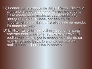 C) Leonor: Es la esposa de Julián Pardo. Ella es lo contrario a la de la anterior. Es una mujer de la clase media baja: modesta, sacrificada, leal, abnegada. No es celosa, por eso no da importancia a los viajes misteriosos de su marido. Es mamá del nito. D) El Nito : Es el hijo de Julián y Leonor, el pasó enfermo toda la historia, estuvo muy grave. El podía ver a Davis, por lo menos en el día de su muerte cuando Davis lo ahorcó, aunque en realidad fue Julián quien lo ahorcó. 