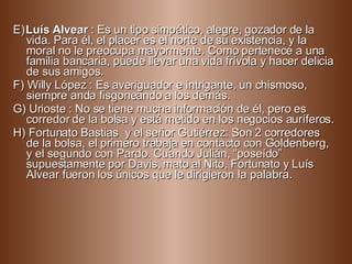 E)   Luís Alvear  : Es un tipo simpático, alegre, gozador de la vida. Para él, el placer es el norte de su existencia, y la moral no le preocupa mayormente. Como pertenece a una familia bancaria, puede llevar una vida frívola y hacer delicia de sus amigos. F) Willy López : Es averiguador e intrigante, un chismoso, siempre anda fisgoneando a los demás. G) Urioste : No se tiene mucha información de él, pero es corredor de la bolsa y está metido en los negocios auríferos.  H) Fortunato Bastias  y el señor Gutiérrez: Son 2 corredores de la bolsa, el primero trabaja en contacto con Goldenberg, y el segundo con Pardo. Cuando Julián, “poseído” supuestamente por Davis, mato al Nito, Fortunato y Luís Alvear fueron los únicos que le dirigieron la palabra.  