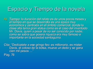 Espacio y Tiempo de la novela Tiempo : la duración del relato es de unos pocos meses y el tiempo en que se desarrolla es una época muy económica y centrada en el ámbito comercial, donde la clase alta tenía gran status como es el caso del inventado Mr. Davis, quien a pesar de no ser conocido por nadie, como se sabía que poseía riqueza era muy famoso e importante en la sociedad santiaguina. Cita: “Dedícatele a ese gringo feo: es millonario, es mister Davis, el coloso de la bolsa, mueve un dedo y se gana cien mil pesos …” Pág. 76 