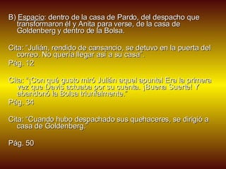 B)  Espacio : dentro de la casa de Pardo, del despacho que transformaron él y Anita para verse, de la casa de Goldenberg y dentro de la Bolsa.  Cita: “Julián, rendido de cansancio, se detuvo en la puerta del correo. No quería llegar así a su casa”. Pág. 12 Cita: “¡Con qué gusto miró Julián aquel apuntel Era la primera vez que Davis actuaba por su cuenta. ¡Buena Suerte! Y abandonó la Bolsa triunfalmente.” Pág. 34 Cita: “Cuando hubo despachado sus quehaceres, se dirigió a casa de Goldenberg.” Pág. 50 
