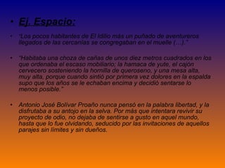 Ej. Espacio: “ Los pocos habitantes de El Idilio más un puñado de aventureros llegados de las cercanías se congregaban en el muelle (…).” “ Habitaba una choza de cañas de unos diez metros cuadrados en los que ordenaba el escaso mobiliario; la hamaca de yute, el cajón cervecero sosteniendo la hornilla de queroseno, y una mesa alta, muy alta, porque cuando sintió por primera vez dolores en la espalda supo que los años se le echaban encima y decidió sentarse lo menos posible.” Antonio José Bolívar Proaño nunca pensó en la palabra libertad, y la disfrutaba a su antojo en la selva. Por más que intentara revivir su proyecto de odio, no dejaba de sentirse a gusto en aquel mundo, hasta que lo fue olvidando, seducido por las invitaciones de aquellos parajes sin límites y sin dueños. 