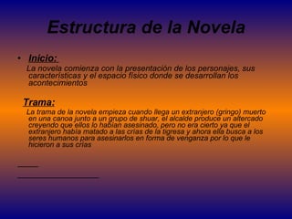 Estructura de la Novela Inicio:  La novela comienza con la presentación de los personajes, sus características y el espacio físico donde se desarrollan los acontecimientos Trama: La trama de la novela empieza cuando llega un extranjero (gringo) muerto en una canoa junto a un grupo de shuar, el alcalde produce un altercado creyendo que ellos lo habían asesinado, pero no era cierto ya que el extranjero había matado a las crías de la tigresa y ahora ella busca a los seres humanos para asesinarlos en forma de venganza por lo que le hicieron a sus crías  
