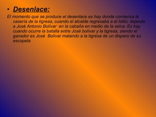 Desenlace: El momento que se produce el desenlace es hay donde comienza la casería de la tigresa, cuando el alcalde regresaba a el Idilio, dejando a José Antonio Bolívar  en la cabaña en medio de la selva. Es hay cuando ocurre la batalla entre José bolívar y la tigresa, siendo el ganador es José  Bolívar matando a la tigresa de un disparo de su escopeta  