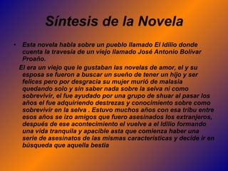 Síntesis de la Novela Esta novela habla sobre un pueblo llamado El Idilio donde cuenta la travesía de un viejo llamado José Antonio Bolívar Proaño.  El era un viejo que le gustaban las novelas de amor, el y su esposa se fueron a buscar un sueño de tener un hijo y ser felices pero por desgracia su mujer murió de malasia quedando solo y sin saber nada sobre la selva ni como sobrevivir, el fue ayudado por una grupo de shuar al pasar los años el fue adquiriendo destrezas y conocimiento sobre como sobrevivir en la selva . Estuvo muchos años con esa tribu entre esos años se izo amigos que fuero asesinados los extranjeros, después de ese acontecimiento el vuelve a el Idilio formando una vida tranquila y apacible asta que comienza haber una serie de asesinatos de las mismas características y decide ir en búsqueda que aquella bestia 