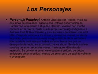 Los Personajes Personaje Principal :  Antonio José Bolívar Proaño.  Viejo de casi unos setenta años, casado con Dolores encarnación del Santísimo Sacramento Estupiñán Otavalo, vivieron con mucha pobreza en la Sierra, hasta que le propusieron algo indignante a Antonio José Bolívar Proaño y a su esposa y decidieron irse a El idilio. Después conoce a los shuar y su esposa muere, se siente muy solo, pero con sus nuevos amigos disfruta de la verdadera libertad de la cual siempre había soñado, hasta que por un desagradable hecho es expulsado de los shuar. Se dedica a leer novelas de amor, repetidas veces, hasta aprendérselas de memoria. Se convierte en un viejo bastante solitario de pocas amistades amante de las novelas de amor pero de espíritu valiente y aventurero.   
