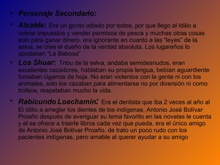 Personaje Secundario:  Alcalde:   Era un gordo odiado por todos, por que llego al Idilio a cobrar impuestos y vender permisos de pesca y muchas otras cosas solo para ganar dinero, era ignorante en cuanto a las “leyes” de la selva, se cree el dueño de la verdad absoluta. Los lugareños lo apodaban “La Babosa”   Los Shuar:   Tribu de la selva, andaba semidesnudos, eran excelentes cazadores, hablaban su propia lengua, bebían aguardiente fumaban cigarros de hoja.  No eran violentos con la gente ni con los animales, solo los cazaban para alimentarse no por diversión ni como trofeos, respetaban mucho la vida . Rabicundo Loachamín :  Era el dentista que iba 2 veces al año al El Idilio a arreglar los dientes de los indígenas, Antonio José Bolívar Proaño después de averiguar su tema favorito en las novelas le cuenta y el se ofrece a traerle libros cada vez que pueda, era el único amigo de Antonio José Bolívar Proaño, de trato un poco rudo con los pacientes indígenas, pero amable al querer ayudar a su amigo 