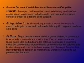 Dolores Encarnación del Santísimo Sacramento Estupiñán  Otavalo :   La mujer, vestía ropajes que si existieron y continuaban existiendo en los rincones porfiados de la memoria, en los mismos donde se embosca el tábano de la soledad. Gringo Muerto:   Es el cazador que mata a los cachorros y a la macho de la gata provocando la furia de ésta y quién origina el conflicto en la zona El Cura :   Él que despierta en el viejo los ganas de leer, la pasión por la lectura de novelas de amor. A los tres días de desembarcar del Sucre con la idea de bautizar a los colonos, se dispuso a esperar la salida del barco debido al poco interés que mostraban los colonos ante la idea. Aunque el cura no le dio al viejo el libro, hizo que Antonio José Bolívar tomara la decisión de marchar a El Dorado en busca de sus preferencias literarias. 