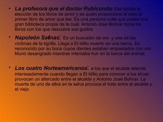 La profesora que el doctor Rubicundo :  Ella facilita la elección de los libros de amor y es quien proporciona al viejo el primer libro de amor que lee. Es una persona culta que posee una gran biblioteca propia de la cual. Antonio José Bolívar toma los libros con los que descubre sus gustos Napoleón Salinas :  Es un buscador de oro  y una de las víctimas de la tigrilla. Llega a El Idilio muerto en una barca. Es reconocido por su boca cuyos dientes estaban empastados con oro. Murió desangrado mientras intentaba huir en la barca del animal. Los cuatro Norteamericanos :  a los que el alcalde atiende interesadamente cuando llegan a El Idilio para conocer a los shuar, provocan un altercado entre el alcalde y Antonio José Bolívar. La muerte de uno de ellos en la selva provoca el trato entre el alcalde y el viejo 