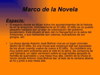 Marco de la Novela Espacio: El espacio donde se sitúan todos los acontecimientos de la historia es en la amazonía, concretamente en El Idilio. El Idilio es un pueblo pequeño habitado por un plan de colonización del gobierno ecuatoriano. Está situado al lado del río Nangaritza en la selva del Amazonas, y sus habitantes son colonos, buscadores de oro gringos, etc.  La choza donde Antonio José Bolívar vive es un lugar concreto dentro de El Idilio. Es una choza que construye tras ser expulsado de los shuar cuando vuelve de nuevo a El Idilio.  Su mobiliario era muy pobre pero suficiente para la vida en la selva. Se componía de una hamaca, un cajón cervecero sobre el cual estaba apoyado la hornilla de queroseno y una mesa muy alta. Dentro de la choza el rincón donde Antonio José Bolívar lee: al lado de la ventana abierta al río y junto a esa mesa alta. 