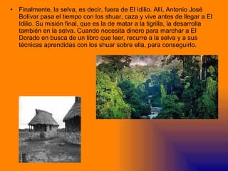 Finalmente, la selva, es decir, fuera de El Idilio. Allí, Antonio José Bolívar pasa el tiempo con los shuar, caza y vive antes de llegar a El Idilio. Su misión final, que es la de matar a la tigrilla, la desarrolla también en la selva. Cuando necesita dinero para marchar a El Dorado en busca de un libro que leer, recurre a la selva y a sus técnicas aprendidas con los shuar sobre ella, para conseguirlo. 