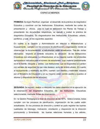 SUMA SARTAWI 22
CONCLUSIONES
PRIMERA: Se logró Planificar, organizar el desarrollo de la práctica de diagnóstico
Educativo y coordinar con las Instituciones Educativas, mediante las cartas de
presentación y oficios, para lo cual se elaboraron los Planes de Trabajo y
presentando los documentos respectivos, se ejecutó y evaluó la práctica de
diagnóstico Educativo. Se diagnosticaron tres Instituciones Educativas; urbano,
periférico, y rural, en los siguientes aspectos:
En cuanto a la Gestión y Administración en relación a Infraestructura y
Equipamiento, cumplen con los procesos de planificación y organización donde se
observa que la documentación e instrumentos están actualizados. Tras las visitas
efectuadas respecto al contexto educativo, la ubicación de las Instituciones
Educativas son adecuadas. La infraestructura en su mayoría cuenta con ambientes
apropiados e indicados para el número de estudiantes, cuyo material predominante
es el de ladrillo, bloqueta y adobe. Las Instituciones que se diagnosticó si cuentan
con señales de seguridad, la que más destaca es la del ámbito urbano. En cuanto
al equipamiento y mobiliario, las IEPs. cuentan con medios y materiales dotados
por el Ministerio de Educación y en su mayoría están siendo usados y puestos al
alcance y disposición de los niños(as).
SEGUNDA: Se registró, analizo e interpreto los datos obtenidos en la ejecución de
la observación del diagnóstico Educativo, de las Instituciones Educativas
seleccionadas, mediante fichas de observación.
En la Gestión Pedagógica a nivel de dirección de las IEPs. Seleccionadas, todas
cumplen con los procesos de planificación, organización de las cuales están
actualizadas. En los procesos de dirección y control se pudo registrar las buenas
cualidades de liderazgo, motivación, orientación y disposición de la dirección
promoviendo y fomentando las buenas relacionas humanas y los valores,
 