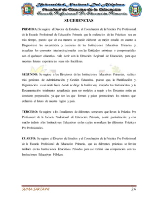 SUMA SARTAWI 24
SUGERENCIAS
PRIMERA: Se sugiere al Director de Estudios, al Coordinador de la Práctica Pre Profesional
de la Escuela Profesional de Educación Primaria que la realización de las Prácticas sea en
más tiempo, puesto que de esa manera se puede elaborar un mejor estudio en cuanto a
Diagnosticar las necesidades y carencias de las Instituciones Educativas Primarias y
actualizar los convenios interinstitucionales con las Entidades próximas y comprometidas
con el quehacer educativo, vale decir con la Dirección Regional de Educación, para que
nuestras futuras experiencias sean más fructíferas.
SEGUNDO: Se sugiere a los Directores de las Instituciones Educativas Primarias, realizar
más gestiones de Administración y Gestión Educativa, puesto que, la Planificación y
Organización es un norte hacia donde se dirige la Institución, teniendo los Instrumentos y la
Documentación totalmente actualizada para ser modelos a seguir y los Docentes estén en
constante preparación, ya que son los que forman y guían generaciones los mismos que
definirán el futuro de nuestra región y país.
TERCERO: Se sugiere a los Estudiantes de diferentes semestres que llevan la Práctica Pre
Profesional de la Escuela Profesional de Educación Primaria, asistir puntualmente y con
mucho énfasis a las Instituciones Educativas en las cuales se realizan las diferentes Prácticas
Pre Profesionales.
CUARTO: Se sugiere al Director de Estudios y al Coordinador de la Práctica Pre Profesional
de la Escuela Profesional de Educación Primaria, que las diferentes prácticas se lleven
también en las Instituciones Educativas Privadas para así realizar una comparación con las
Instituciones Educativas Públicas.
 