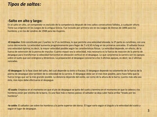 Tipos de saltos: -Salto en alto y largo:  En el salto en alto, un competidor es excluido de la competencia después de tres saltos consecutivos fallidos, a cualquier altura. Tiene sus orígenes en los Juegos de la antigua Grecia. Fue incluido por primera vez en los Juegos de Atenas de 1896 para los hombres, y en los de Londres de 1948 para las mujeres. -El impulso : Está constituido por 2 partes: la 1ª es rectilínea, lo que permite una velocidad elevada; la 2ª parte es curvilínea, con una curva decreciente. La velocidad aumenta progresivamente para llegar de 7 a 8,50 m/seg en las primeras zancadas. El saltador busca una velocidad óptima, es decir, la mayor velocidad posible según las características físicas. La velocidad depende, en efecto, de la fuerza de extensión de la pierna de impulso: Cuanto mayor sea la velocidad, más necesaria es la fuerza de reacción de la pierna de despegue para transformar la velocidad horizontal en elevación vertical en el despegue. Lo que caracteriza la carrera son los apoyos sobre el suelo que son enérgicos y dinámicos. La preparación al despegue concierne a los 3 últimos apoyos, es decir, las 2 últimas zancadas. -El despegue:  Es la fase clave del salto, del cual depende su éxito o fracaso. El despegue depende no solamente de la fuerza de la pierna de despegue sino también de la velocidad de la carrera. El despegue debe ser el más leve posible, pero hace falta que la fuerza tenga que ser la más grande posible. La distancia depende del estilo, así como de la altura de la barra; cuanto más alta sea ésta, más lejos debe efectuarse el despegue. -El vuelo : Empieza en el momento en que el pie de despegue se quita del suelo y termina en el momento en que la cabeza y los hombros están por encima de la barra. Es una fase más o menos pasiva: el saltador se deja subir hacia arriba “tirado por los hombros”. -la caída:  El saltador cae sobre los hombros y la parte superior del dorso. El lugar varía según el ángulo y la velocidad del vuelo y según el lugar de despegue. 3 