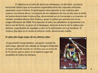 El objetivo en el salto de altura es sobrepasar, sin derribar, una barra horizontal (listón) que se encuentra suspendida entre dos soportes verticales separados unos 4 metros. El participante tiene derecho a tres intentos para superar una misma altura. La mayoría de los saltadores de hoy en día usan el estilo de batida denominado  Fosbury flop,  denominado así en homenaje a su inventor, el saltador estadounidense Dick Fosbury, quien lo utilizó por primera vez en los Juegos Olímpicos de 1968. Para ejecutar el salto, los saltadores se aproximan a la barra casi de frente, se giran en el despegue, alcanzan la barra con la cabeza por delante, superándola de espaldas y caen en la colchoneta con sus hombros. El  Fosbury flop  dejó en el olvido el anterior estilo, denominado rodillo. El salto alto largo mejor de los ultimos años: -El panameño Irving Saladino, campeón mundial de  salto largo, ejecutó este sábado en Hengelo (Holanda)  el mejor salto del mundo en 14 años con un envío de  8,73 metros que lo ubicó en el séptimo lugar del  escalafón de todos los tiempos. 4 