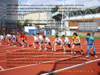 -Salto Triple:  Se define como un salto, un paso y un salto, realizados de forma que el atleta haga su primer apoyo sobre el mismo pie con el que batió y su segundo apoyo sobre el pie contrario. El incumplimiento de esta definición implica un salto nulo. Los competidores realizan tres saltos sucesivos hacia adelante y aquellos con las ocho mejores distancias avanzan a la final.  El objetivo en el triple salto es cubrir la máxima distancia posible en una serie de tres saltos entrelazados. El saltador corre por la pista y salta desde una línea cayendo en tierra con un pie, vuelve a impulsarse hacia adelante y, cayendo con el pie opuesto, toma el definitivo impulso y cae, esta vez con ambos pies, en la superficie de tierra, de forma similar a como se efectúa en el salto de longitud. 5 