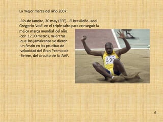 La mejor marca del año 2007: Río de Janeiro, 20 may (EFE).- El brasileño Jadel Gregorio 'voló' en el triple salto para conseguir la mejor marca mundial del año  con 17,90 metros, mientras  que los jamaicanos se dieron  un festín en las pruebas de  velocidad del Gran Premio de  Belem, del circuito de la IAAF. 6 