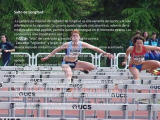 Salto de Longitud: -La carrera de impulso del saltador de longitud es una variante del sprint y la sola diferencia es la siguiente: La carrera queda lograda únicamente si, además de la máxima velocidad posible, permite hacer el despegue en el momento exacto. Las condiciones más importantes son: - Posición “alta” del centro de gravedad durante la carrera. - Zancadas “vigilantes” y largas durante la carrera. Buena toma de contacto con el suelo con un movimiento activo acentuado. El final de la carrera coincide con la preparación del salto durante los 3 últimos apoyos.  En esta fase hay que observar lo siguiente: - Que la disminución de la velocidad sea mínima. Que el ritmo permita un buen final en la carrera. -El salto. La fase siguiente, que es la de la mejor ejecución del salto en sí, es fundamental. Las reglas más importantes son las siguientes: - El atleta debe perder el mínimo de velocidad al tocar la tabla de batida. - La fuerza de impulsión del pie debe ser empleada en un plazo de tiempo muy breve. Esta fuerza de impulsión debe ser empleada de tal forma que dirija el centro de gravedad del atleta sobre el trayecto correcto. 7 