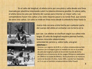 En el salto de longitud, el atleta corre por una pista y salta desde una línea marcada por plastilina intentando cubrir la máxima distancia posible. En pleno salto, el atleta lanza los pies por delante del cuerpo para intentar un mejor salto. Los competidores hacen tres saltos y los siete mejores pasan a la ronda final, que consta de otros tres saltos. Un salto se mide en línea recta desde la antedicha línea hasta la  marca más cercana a ésta hecha por cualquier parte  del cuerpo del atleta al contactar con la tierra en la  que cae. Los atletas se clasifican según sus saltos más  largos. El salto de longitud requiere piernas fuertes,  buenos músculos abdominales,  velocidad de carrera y, sobre todo, una gran  potencia. 8 Bob Beamon  Gracias a un registro de 8,90 m, el atleta estadounidense Bob Beamon (en la imagen) ganó la medalla de oro en la prueba de salto de longitud y batió el récord del mundo de dicha disciplina en el transcurso de los Juegos Olímpicos celebrados en 1968 en la ciudad de México. Dicha plusmarca se mantuvo como tal durante 23 años, hasta 1991, cuando fue mejorada en 5 cm por el también estadounidense Mike Powell. 