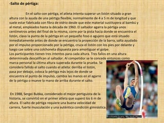 -Salto de pértiga: En el salto con pértiga, el atleta intenta superar un listón situado a gran altura con la ayuda de una pértiga flexible, normalmente de 4 a 5 m de longitud y que suele estar fabricada con fibra de vidrio desde que este material sustituyera al bambú y al metal, empleados hasta la década de 1960. El saltador agarra la pértiga unos centímetros antes del final de la misma, corre por la pista hacia donde se encuentra el listón, clava la punta de la pértiga en un pequeño foso o agujero que está situado inmediatamente antes de donde se encuentra la proyección de la barra, salta ayudado por el impulso proporcionado por la pértiga, cruza el listón con los pies por delante y luego cae sobre una colchoneta dispuesta para amortiguar el golpe. Los participantes tienen tres intentos para cada altura. Tres fallos en una altura determinada descalifican al saltador. Al competidor se le concede entonces como marca personal la última altura superada durante la prueba. Se  considera fallido el salto cuando el atleta: derriba el listón,  pasa por debajo, coloca la pértiga más lejos de donde se  encuentra el punto de impulso, cambia las manos en el agarre  de la pértiga o mueve la mano de arriba durante el salto. En 1988, Sergei Bubka, considerado el mejor pertiguista de la  historia, se convirtió en el primer atleta que superó los 6 m de  altura. El salto de pértiga requiere una buena velocidad de  carrera, fuerte musculación y una auténtica condición gimnástica. 