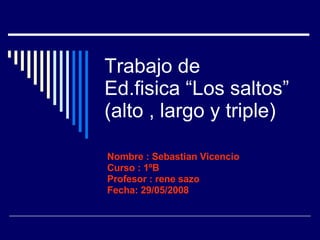 Trabajo de  Ed.fisica “Los saltos” (alto , largo y triple) Nombre : Sebastian Vicencio Curso : 1ºB Profesor : rene sazo Fecha: 29/05/2008 