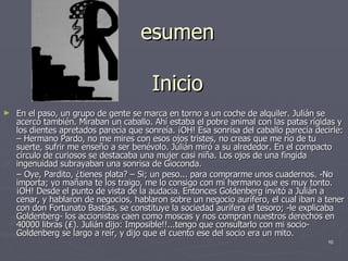 esumen Inicio En el paso, un grupo de gente se marca en torno a un coche de alquiler. Julián se acercó también. Miraban un caballo. Ahí estaba el pobre animal con las patas rígidas y los dientes apretados parecía que sonreía. ¡OH! Esa sonrisa del caballo parecía decirle: – Hermano Pardo, no me mires con esos ojos tristes, no creas que me río de tu suerte, sufrir me enseño a ser benévolo. Julián miró a su alrededor. En el compacto círculo de curiosos se destacaba una mujer casi niña. Los ojos de una fingida ingenuidad subrayaban una sonrisa de Gioconda. –  Oye, Pardito, ¿tienes plata? – Si; un peso... para comprarme unos cuadernos. -No importa; yo mañana te los traigo, me lo consigo con mi hermano que es muy tonto. ¡OH! Desde el punto de vista de la audacia. Entonces Goldenberg invitó a Julián a cenar, y hablaron de negocios, hablaron sobre un negocio aurífero, el cual iban a tener con don Fortunato Bastias, se constituye la sociedad aurífera el tesoro; -le explicaba Goldenberg- los accionistas caen como moscas y nos compran nuestros derechos en 40000 libras (₤). Julián dijo: Imposible!!...tengo que consultarlo con mi socio- Goldenberg se largo a reír, y dijo que el cuento ese del socio era un mito. 