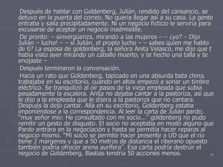 Después de hablar con Goldenberg, Julián, rendido del cansancio, se detuvo en la puerta del correo. No quería llegar así a su casa. La gente entraba y salía precipitadamente. Ni un negocio ficticio le serviría para excusarse de aceptar un negocio inadmisible. De pronto: – sinvergüenza, mirando a las mujeres – – ¿yo? – Dijo Julián – lucho! – – si Julián, el propio lucho – – sabes quien me hablo de ti? La esposa de goldenberg, la señora Anita Velasco, me dijo que t había visto ayer mirando un caballo muerto, y te hecho una talla y te enojaste – Después terminaron la conversación. Hacia un rato que Goldenberg, tapizado en una absurda bata china, trabajaba en su escritorio, cuando en altos empezó a sonar un timbre eléctrico. Se tranquilizó al oír pasos de la vieja empleada que subía pesadamente la escalera. Anita no dejaba cantar a la pastoriza, así que le dijo a la empleada que le dijera a la pastoriza que no cantara. Después la dejó cantar. Allá en su escritorio, Goldenberg estaba imponiéndose a la correspondencia. Al leer la carta de Julián pardo, “muy señor mío: He consultado con mi socio...” goldenberg no pudo remitir un gesto de disgusto. El socio no aceptaba en modo alguno que Pardo entrara en la negociación y hasta se permitía hacer reparos al negocio mismo. “Mi socio se permite hacer presente a UD que el río tiene 2 márgenes y que a 50 metros de distancia el riberano opuesto también podría ofrecer arena aurífera”. Esa carta podría destruir el negocio de Goldenberg, Bastias tendría 50 acciones menos. 