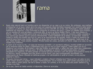 rama Nada más natural para un hombre serio era despertar en su casa y en su cama. Sin embargo, esa mañana al despertar en la suya. Julian abrió los ojos con espanto ¡Que horribles nauseas! Con razón le dolía tanto la cabeza. La última vez que julian vio el reloj eran la 3:00 AM. En el bar, don Fortunato y Julián estaban hablando de negocios, y don Fortunato le pregunto el nombre del socio, y julian no hallaba que inventar, y vio un nombre en una servilleta, y entonces dijo, el socio se llama Walter Davis. Y dijo que estaba en Bolivia . Julián fue invitado para cenar con la familia de Goldenberg, julian no conocía a nadie, excepto a una vecina que parece que lo conocía íntimamente. Todos hablaban de la bolsa y el mercado. Julian le mostró a Anita una poesía que hizo el, pero el se avergonzaba de aquella. Anita y Julián se pusieron de acuerdo para hacer una novela. Durante un largo rato, los ojos de Anita lo perseguían, hasta que el se fue. Había llovido. Todo estaba mojado. Miraba todas las casas, pensaba en Davis. Llego a su casa, su hijo estaba muy enfermo. A julian se le murió su tío, y le dejo de herencia $15000 y un escritorio antiguo, invirtió $2000 en acciones de la empresa adiós mi plata y Goldenberg dijo que no era un buen negocio. Julian hablo con en sr. Gutiérrez (un corredor de la bolsa) y dijo que Walter es admirable, y julian dijo que Davis iba a Valparaíso. El hijo de julian seguía cada día peor. Él había arriesgado su dinero, él había especulado; él había estudiado los negocios; él había ganado en buena lid esos ochenta o cien mil pesos que Gutiérrez tenía en su oficina y ahora resultaba que ese dinero era de Davis, que para entregárselo necesitaba una autorización de Davis. Obraba en defensa propia y no retrocedería ni ante el crimen; si era preciso asesinar a Davis... No pudo menos que reírse. – ¡que ridiculez!, ¿matar a Davis? ¿Estaba loco? Davis al fin y al cabo no era nada: mejor dicho,¿Le pedían un poder? Perfectamente: era lo mismo que julian pardo autorizara que le dieran plata a julian pardo. No iba a dañar a nadie. En cambio, si el no se daba ese poder dañaría a su familia, a su hijo. De la paz, Davis se había venido a Valparaíso. Davis se acercaba. 