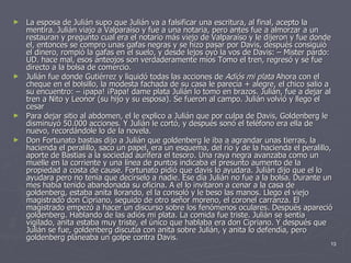 La esposa de Julián supo que Julián va a falsificar una escritura, al final, acepto la mentira. Julián viajo a Valparaíso y fue a una notaria, pero antes fue a almorzar a un restauran y pregunto cual era el notario más viejo de Valparaíso y le dijeron y fue donde el, entonces se compro unas gafas negras y se hizo pasar por Davis, después consiguió el dinero, rompió la gafas en el suelo, y desde lejos oyó la vos de Davis: – Mister pardo: UD. hace mal, esos anteojos son verdaderamente míos Tomo el tren, regresó y se fue directo a la bolsa de comercio. Julián fue donde Gutiérrez y liquidó todas las acciones de  Adiós mi plata  Ahora con el cheque en el bolsillo, la modesta fachada de su casa le parecía + alegre, el chico salio a su encuentro: – ¡papa! ¡Papa! dame plata Julián lo tomo en brazos. Julián, fue a dejar al tren a Nito y Leonor (su hijo y su esposa). Se fueron al campo. Julián volvió y llego el cesar Para dejar sitio al abdomen, el le explico a Julián que por culpa de Davis, Goldenberg le disminuyó 50.000 acciones. Y Julián le cortó, y después sonó el teléfono era ella de nuevo, recordándole lo de la novela. Don Fortunato bastias dijo a Julián que goldenberg le iba a agrandar unas tierras, la hacienda el peralillo, saco un papel, era un esquema, del río y de la hacienda el peralillo, aporte de Bastias a la sociedad aurífera el tesoro. Una raya negra avanzaba como un muelle en la corriente y una línea de puntos indicaba el presunto aumento de la propiedad a costa de cause. Fortunato pidió que davis lo ayudara. Julián dijo que el lo ayudara pero no tenia que decírselo a nadie. Ese día Julián no fue a la bolsa. Durante un mes había tenido abandonada su oficina. A el lo invitaron a cenar a la casa de goldenberg, estaba anita llorando, el la consoló y le beso las manos. Llego el viejo magistrado don Cipriano, seguido de otro señor moreno, el coronel carranza. El magistrado empezó a hacer un discurso sobre los fenómenos oculares. Después apareció goldenberg. Hablando de las adiós mi plata. La comida fue triste. Julián se sentía vigilado, anita estaba muy triste, el único que hablaba era don Cipriano. Y después que Julián se fue, goldenberg discutía con anita sobre Julián, y anita lo defendía, pero goldenberg planeaba un golpe contra Davis. 
