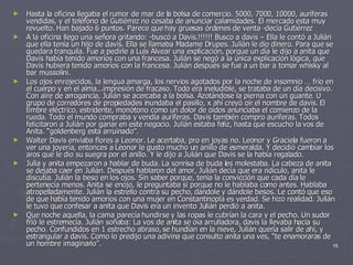 Hasta la oficina llegaba el rumor de mar de la bolsa de comercio. 5000, 7000, 10000, auríferas vendidas, y el teléfono de Gutiérrez no cesaba de anunciar calamidades. El mercado esta muy revuelto. Han bajado 6 puntos. Parece que hay gruesas órdenes de venta -decía Gutiérrez A la oficina llego una señora gritando: -buscó a Davis.!!!!!! Busco a davis – Ella le contó a Julián que ella tenía un hijo de davis. Ella se llamaba Madame Drupes. Julián le dio dinero. Para que se quedara tranquila. Fue a pedirle a Luís Alvear una explicación, porque un día le dijo a anita que Davis había tenido amoríos con una francesa. Julián se negó a la única explicación lógica, que Davis hubiera tenido amoríos con la francesa. Julián después se fue a un bar a tomar whisky al bar mussolini. Los ojos enrojecidos, la lengua amarga, los nervios agotados por la noche de insomnio … frío en el cuerpo y en el alma...impresión de fracaso. Todo era ineludible, se trataba de un día decisivo. Con aire de arrogancia, Julián se acercaba a la bolsa. Azotándose la pierna con un guante. U grupo de corredores de propiedades inundaba el pasillo, x ahí creyó oír el nombre de davis. El timbre eléctrico, estridente, monótono como un dolor de oídos anunciaba el comienzo de la rueda. Todo el mundo compraba y vendía auríferas. Davis también compro auríferas. Todos felicitaron a Julián por ganar en este negocio. Julián estaba feliz, hasta que escucho la vos de Anita. “goldenberg esta arruinado”. Walter Davis enviaba flores a Leonor. Le acertaba, pro en joyas no. Leonor y Graciela fueron a ver una joyería, entonces a Leonor le gusto mucho un anillo de esmeralda. Y decidió cambiar los aros que le dio su suegra por el anillo. Y le dijo a Julián que Davis se la había regalado. Julia y anita empezaron a hablar de buda. La sonrisa de buda les molestaba. La cabeza de anita se dejaba caer en Julián. Después hablaron del amor, Julián decía que era ridículo, anita le discutía. Julián la beso en los ojos. Sin saber porque, tenia la convicción que cada día le pertenecía menos. Anita se enojo, le preguntaba si porque no le hablaba como antes. Hablaba atropelladamente. Julián la estrello contra su pecho, dándole y dándole besos. Le contó que eso de que había tenido amoríos con una mujer en Constantinopla es verdad. Se hizo realidad. Julián le tuvo que confesar a anita que Davis era un invento Julián perdió a anita. Que noche aquella, la cama parecía hundirse y las ropas le cubrían la cara y el pecho. Un sudor frió le estremecía. Julián soñaba: La vos de anita se oía arrulladora, davis la llevaba hacia su pecho. Confundidos en 1 estrecho abraso, se hundían en la nieve, Julián quería salir de ahí, y estrangular a davis. Como lo predijo una adivina que consulto anita una ves, “te enamoraras de un hombre imaginario”. 