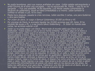 No podía levantarse, pero sus manos arañaban sin cesar. ¡Julián estaba estrangulando a anita! Encima de el sonó una carcajada. – ¡se ha equivocado Mr. Pardo...! esa no es mi garganta …- Fue una pesadilla. Al día siguiente, Luis Alvear estaba comentando la situación de goldenberg, aquel se había embotellado a si mismo. Julián también le confeso la verdad a Luís, no le creyó. Media hora después, pasada la crisis nerviosa, Julián escribía 2 cartas, una para Gutiérrez y otra para bastias. Por orden de davis, le ruego a Samuel Goldenberg 30.000 auríferas a 45. Por encargo de Davis, le aconsejo liquidar las 20.000 acciones que UD. tiene. El ha vendido las suyas a 45, y a ese precio talvez Goldenberg … Si Julián no manda esas cartas, las acciones subirán a 60. Julián ya no podía seguir con Davis. Ahora todo el mundo sabía que Davis era un pelafustán. Todos supieron que el era la mente brillante. Y publico algo en el diario a nombre de davis, como que si el ofendiera a Julián, y lo injuriara. Carranza se enojo. Quería golpear a Davis. Julián no tuvo más remedio que aceptar su ayuda. Julián desesperado fue a su casa. Preparo sus cosas y se fue. Se subió a un automóvil y se fue 40 Km. de la ciudad, y arrendó una piececita en el  gran hotel continental . Así se llamaba, ahora la  posada del crucero . Al final se fue de ahí. Con alguien llamado serafín. Que contó una historia, que a el y a su familia los tenían amarrados, y le preguntaban sobre una plata. Al final le pegaron y quedo inconsciente y se salvó. Julián le dio dinero a Serafín, para que no se metiera en líos. Y le confeso todo lo que pasaba. Serafín se fue. Julián iba a caballo, sentía que alguien le tocaba el hombro. Apenas se divisaba el borde de la luna plateado. De repente el caballo se detuvo. Bajo el cuello, echo para delante las orejas. Julián clavo con furia las espuelas. El caballo dio un salto y Julián se sintió como en el aire. Luego un ruido de las ramas que se quebraban. Apareció Davis diciendo: vamos mister pardo, atrévase a dispararme. Julián iba a sacar su arma, un tiro se le escapo a Davis. Llego a la frente de davis, el disparo fue como una lluvia de estrellas que caían y caían. Pardo regreso a su casa. ¡Que alegría la de Leonor de ver a Julián a salvo! La noticia del enfrentamiento de pardo con davis salio en los diarios ese día antes. Así todos los calificativos eran para davis. Publicaron una foto de davis en el diario, era un tipo ingles, con muy finas facciones. Anita se enamoro de el. 