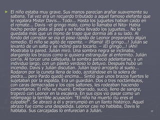 El niño estaba muy grave. Sus manos parecían arañar suavemente su sabana. Tal vez era un recuerdo tributado a aquel famoso elefante que le regalara Mister Davis... Todo... Hasta los juguetes habían caído en el remate... Davis –el gringo malo, como lo llamaba el Nito- Había hecho perder plata al papá y se había llevado los juguetes... No le quedaba más que un mono de trapo que dormía allí a su lado. Al fondo del corredor se oía el paso rápido de Leonor preparando algún remedio. El niño se agitó de repente. – ¡Mamá! ¡El gringo...! Julián se levantó de un salto y se inclinó para tocarlo. – ¡El gringo...! ¡Ahí! Mostraba la pared. Julián miró. Una sombra negra se inclinaba, alargando los brazos como si quisiera estrangular al enfermito. Julián corría. Al torcer una callejuela, la sombra pareció adelantarse, y un individuo largo, con un paletó verdoso lo detuvo. Después hubo un incendio. Davis y Julián discutían. Julián logró arrojarlo al suelo... Rodaron por la cuneta llena de lodo, azotándose en la solera de piedra... pero Pardo quedó encima... Sintió que unos brazos fuertes le sujetaban por la espalda. Era un guardián. Dos o tres noctámbulos, con caras demacradas y los ojos saltones, les rodeaban haciendo comentarios. El niño se muere. Embarrado, sucio, lleno de sangre, tropezó con Leonor en la escalera. En sus ojos vio pasar como un relámpago la terrible acusación: “El niño ha muerto ¡tú eres el culpable!“. Se abrazó a él y prorrumpió en un llanto histérico. Aquel abrazo fue como una despedida. Leonor casi no hablaba, Davis le hablaba. Sus carcajadas lo enfurecían a Julián. 