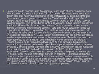 Un carabinero lo conocía, salio bajo fianza. Julián vagó al azar para hacer hora. Ahora que estaba en la miseria, el “Círculo” de don Fortunato no encontraba mejor cosa que hacer que ensañarse en las tristezas de su casa. Le contó que Davis se encontraba en secreto con anita. Y madame drupes la ayudaba. EL tiempo siguió arrastrándose lentamente como un arado en tierra dura. Leonor sin decir palabra, tejía largas horas junto a la ventana. Julián también en silencio la miraba. ¿Presentía ella acaso que una vez frente a esa misma ventana su marido la celó una noche entera como si fuera una mujer culpable? Todos sus conocidos se alejaban o lo miraban feo, anita ya no lo invitaba a su casa. Solo Luís Alvear le había detenido con el mismo afecto y buen humor de siempre: – ¿No sabes la gran noticia? – ¿Cuál? Julián no hablaba; con los dientes apretados miraba las papeletas esparcidas sobre la pequeña mesa. Tenía la expresión de estar ausente, de oír a alguien que le hablaba. Vio el anillo de esmeraldas, Leonor dijo que se lo había dado davis. ¡Ah! ¡Si a lo menos hubiera podido separar los ojos de ese pedazo de papel! Pero el papel estaba allí sobre la mesa, arrugado y amarillo como la propia cara de Davis, gritando con toda la fuerza de sus letras negras: “Un anillo de esmeraldas... $2.000”. Ya los pasos se escuchaban como un débil lamento. Leonor debía de ir llegando a la mampara. Le dijo a Julián, “se que estas loco, por eso te perdono”, lo abrazo sollozando. Leonor no estaba ya en la casa. Suavemente se iban perdiendo sus pasitos en la calle desierta. Julián paso por la pieza del nito, parecía estar iluminada, pero no era una luz era una atmósfera como de opalina, que abarcaba todo el cuarto. Los libros tirados en el suelo parecían sujetarle las piernas.  
