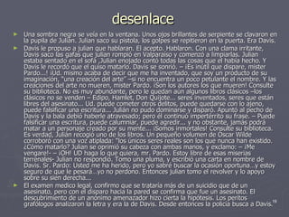 desenlace Una sombra negra se veía en la ventana. Unos ojos brillantes de serpiente se clavaron en la pupila de Julián. Julian saco su pistola, los golpes se repitieron en la puerta. Era Davis. Davis le propuso a julian que hablaran. El acepto. Hablaron. Con una clama irritante, Davis saco las gafas que julian rompió en Valparaíso y comenzó a limpiarlas. Julian estaba sentado en el sofá ,Julian enojado contó todas las cosas que el había hecho. Y Davis le recordó que el quiso matarlo. Davis se sonrió. – ¡Es inútil que dispare, mister Pardo...! ¡Ud. mismo acaba de decir que me ha inventado, que soy un producto de su imaginación, “una creación del arte” –si no encuentra un poco petulante el nombre. Y las creaciones del arte no mueren, mister Pardo. ¡Son los autores los que mueren! Consulte su biblioteca. No es muy abundante, pero le quedan aún algunos libros clásicos –los clásicos no se venden – Edipo, Hamlet, Don Quijote... seres inventados, seres que están libres del asesinato... Ud. puede cometer otros delitos, puede quedarse con lo ajeno, puede falsificar una escritura... Julián no pudo dominarse y disparó. Apuntó al pecho de Davis y la bala debió haberle atravesado; pero él continuó impertérrito su frase. – Puede falsificar una escritura, puede calumniar, puede agredir... y no obstante, jamás podrá matar a un personaje creado por su mente... ¡Somos inmortales! Consulte su biblioteca. Es verdad, Julián recogió uno de los libros. Un pequeño volumen de Óscar Wilde corroboró con una voz atiplada: “los únicos seres reales son los que nunca han existido. ¿Cómo matarlo? Julian se oprimió su cabeza con ambas manos, y exclamo: – ¡Me vengare!- – ¡OH! UD haga lo que quiera, mr. Pardo. Estoy libre de esas miserias terrenales- Julian no respondió. Tomo una pluma, y escribió una carta en nombre de Davis. Sr. Pardo: Usted me ha herido, pero yo sabré buscar la ocasión oportuna…y estoy seguro de que le pesará…yo no perdono. Entonces julian tomo el revolver y lo apoyo sobre su sien derecha... El examen medico legal, confirmo que se trataría más de un suicidio que de un asesinato, pero con el disparo hacia la pared se confirma que fue un asesinato. El descubrimiento de un anónimo amenazador hizo cierta la hipótesis. Los peritos grafólogos analizaron la letra y era la de Davis. Desde entonces la policía busca a Davis. 