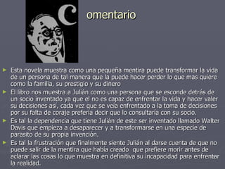 omentario Esta novela muestra como una pequeña mentira puede transformar la vida de un persona de tal manera que la puede hacer perder lo que mas quiere como la familia, su prestigio y su dinero El libro nos muestra a Julián como una persona que se esconde detrás de un socio inventado ya que el no es capaz de enfrentar la vida y hacer valer su decisiones así, cada vez que se veía enfrentado a la toma de decisiones por su falta de coraje prefería decir que lo consultaría con su socio. Es tal la dependencia que tiene Julián de este ser inventado llamado Walter Davis que empieza a desaparecer y a transformarse en una especie de parasito de su propia invención. Es tal la frustración que finalmente siente Julián al darse cuenta de que no puede salir de la mentira que había creado  que prefiere morir antes de aclarar las cosas lo que muestra en definitiva su incapacidad para enfrentar la realidad. 