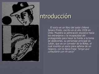 ntroducción  El socio es un libro del autor chileno Jenaro Prieto, escrito en el año 1928 en Chile. Muestra la admiración excesiva hacia los extranjeros y la incapacidad del protagonista para hacer le frente a la toma de dediciones. su personaje principal es Julián, que es un corredor de la Bolsa, el cual inventa un socio para safarse de un negocio, con la típica frase  “tengo que consultarlo con mi socio”   