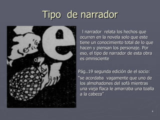 Tipo  de narrador l narrador  relata los hechos que ocurren en la novela solo que este  tiene un conocimiento total de lo que hacen y piensan los personaje. Por eso, el tipo de narrador de esta obra es omnisciente  Pág..19 segunda edición de el socio: “ se acordaba  vagamente que uno de los almohadones del sofá mientras una vieja flaca le amarraba una toalla a la cabeza”  