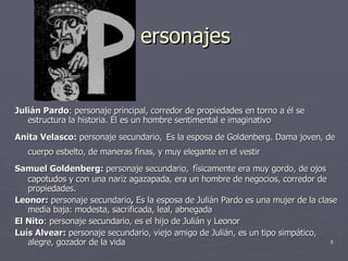 ersonajes Julián Pardo : personaje principal, corredor de propiedades en torno a él se estructura la historia. Él es un hombre sentimental e imaginativo   Anita Velasco:  personaje secundario,   Es la esposa de Goldenberg. Dama joven, de cuerpo esbelto, de maneras finas, y muy elegante en el vestir   Samuel Goldenberg:  personaje secundario,   físicamente era muy gordo, de ojos  capotudos y con una nariz agazapada, era un hombre de negocios, corredor de propiedades. Leonor:  personaje secundario ,  Es la esposa de Julián Pardo es una mujer de la clase media baja: modesta, sacrificada, leal, abnegada El Nito : personaje secundario, es el hijo de Julián y Leonor   Luís Alvear:  personaje secundario, viejo amigo de Julián, e s un tipo simpático, alegre, gozador de la vida   