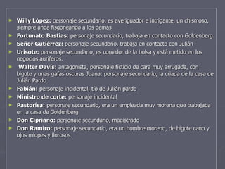 Willy López:  personaje secundario, e s averiguador e intrigante, un chismoso, siempre anda fisgoneando a los demás   Fortunato Bastias : personaje secundario, trabaja en contacto con Goldenberg Señor Gutiérrez:  personaje secundario, trabaja en contacto con Julián Urisote:  personaje secundario, es corredor de la bolsa y está metido en los negocios auríferos.   Walter Davís:  antagonista, personaje ficticio de cara muy arrugada, con bigote y unas  gafas oscuras  Juana: personaje secundario, la criada de la casa   de Julián Pardo Fabián:  personaje incidental, tío de Julián pardo Ministro de corte:  personaje incidental Pastorísa:  personaje secundario, era un empleada muy morena que trabajaba en la casa de Goldenberg Don Cipriano:  personaje secundario, magistrado Don Ramiro:  personaje secundario, era un hombre moreno, de bigote cano y ojos miopes y llorosos 