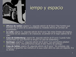 iempo y espacio Oficina de Julián:  pagina 11, segunda edición de El Socio “Ese hombre que honraba con el peso de su personalidad su modesta oficina de corredor de propiedades.” La calle:  página 21, segunda edición de El socio “las notas tímidas del ángelus, henchidas de paz aldeana y de crepúsculo, se perdían en el negro ajetreo de la calle.” Casa de Goldenberg:  pagina 84, segunda edición de El socio “cuando hubo despachado sus que hacerse se dirigió a la casa de Goldenberg.” Santiago:  pagina 27, segunda edición de El socio “Los yacimientos estaban demasiado cerca. Una pertenencia situad al lado mismo de santiago.” Casa de Julián:  pagina 30, segunda edición de El socio “ Sin embargo, esa mañana al despertar esa mañana en la suya Julián abrió los ojos con espanto. Era su alcoba …” 