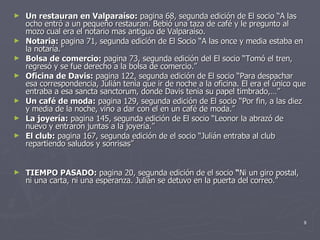 Un restauran en Valparaíso:  pagina 68, segunda edición de El socio “A las ocho entró a un pequeño restauran. Bebió una taza de café y le pregunto al mozo cual era el notario mas antiguo de Valparaíso. Notaria:  pagina 71, segunda edición de El Socio “A las once y media estaba en la notaría.” Bolsa de comercio:  pagina 73, segunda edición del El socio “Tomó el tren, regresó y se fue derecho a la bolsa de comercio.” Oficina de Davis:  pagina 122, segunda edición de El socio “Para despachar esa correspondencia, Julián tenía que ir de noche a la oficina. El era el único que entraba a esa sancta sanctorum, donde Davis tenia su papel timbrado,…” Un café de moda:  pagina 129, segunda edición de El socio “Por fin, a las diez y media de la noche, vino a dar con el en un café de moda.” La joyería:  pagina 145, segunda edición de El socio “Leonor la abrazó de nuevo y entraron juntas a la joyería.” El club:  pagina 167, segunda edición de el socio “Julián entraba al club repartiendo saludos y sonrisas” TIEMPO PASADO:  pagina 20, segunda edición de el socio  “ Ni un giro postal, ni una carta, ni una esperanza. Julián se detuvo en la puerta del correo.” 