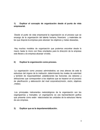 4
1) Explicar el concepto de organización desde el punto de vista
empresarial.
Desde el punto de vista empresarial la organización es el proceso que se
encarga de la organización del talento humano, financiero y materiales de
los que dispone la empresa para alcanzar los objetivos y metas deseadas.
Hay muchos modelos de organización que podemos encontrar desde lo
macro hasta lo micro con fines orientados para la dirección de la empresa
esto llevara a la empresa alcanzar el éxito.
2) Explicar la organización como proceso.
La organización como proceso administrativo; se crea atreves de este la
estructura del órgano de la institución ,determinando los niveles de autoridad
y también de responsabilidad ,estableciendo las funciones ,los deberes y
atribuciones que corresponden a los objetivos que se trazaron en el proceso
de planificación y elaboración del nivel corporativo(misión, visión, objetivos
,metas).
Los principales instrumentos metodológicos de la organización son los
organigramas y manuales; un organigrama es una representación grafica
que presenta como están relacionadas las unidades de la estructura interna
de una empresa.
3) Explicar que es la departamentalización.
 