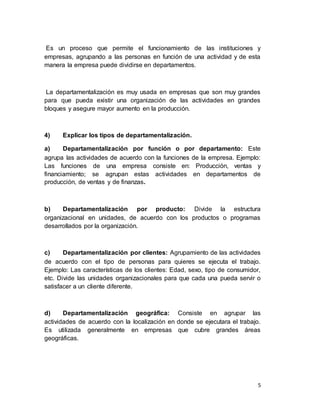 5
Es un proceso que permite el funcionamiento de las instituciones y
empresas, agrupando a las personas en función de una actividad y de esta
manera la empresa puede dividirse en departamentos.
La departamentalización es muy usada en empresas que son muy grandes
para que pueda existir una organización de las actividades en grandes
bloques y asegure mayor aumento en la producción.
4) Explicar los tipos de departamentalización.
a) Departamentalización por función o por departamento: Este
agrupa las actividades de acuerdo con la funciones de la empresa. Ejemplo:
Las funciones de una empresa consiste en: Producción, ventas y
financiamiento; se agrupan estas actividades en departamentos de
producción, de ventas y de finanzas.
b) Departamentalización por producto: Divide la estructura
organizacional en unidades, de acuerdo con los productos o programas
desarrollados por la organización.
c) Departamentalización por clientes: Agrupamiento de las actividades
de acuerdo con el tipo de personas para quieres se ejecuta el trabajo.
Ejemplo: Las características de los clientes: Edad, sexo, tipo de consumidor,
etc. Divide las unidades organizacionales para que cada una pueda servir o
satisfacer a un cliente diferente.
d) Departamentalización geográfica: Consiste en agrupar las
actividades de acuerdo con la localización en donde se ejecutara el trabajo.
Es utilizada generalmente en empresas que cubre grandes áreas
geográficas.
 