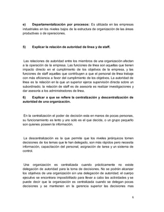6
e) Departamentalización por procesos: Es utilizada en las empresas
industriales en los niveles bajos de la estructura de organización de las áreas
productivas o de operaciones.
5) Explicar la relación de autoridad de línea y de staff.
Las relaciones de autoridad entre los miembros de una organización afectan
a la operación de la empresa. Las funciones de línea son aquellas que tienen
impacto directo en el cumplimiento de los objetivos de la empresa, y las
funciones de staff aquellas que contribuyen a que el personal de línea trabaje
con más eficiencia a favor del cumplimiento de los objetivos. La autoridad de
línea es la relación en la que un superior ejerce supervisión directa sobre un
subordinado; la relación de staff es de asesoría es realizar investigaciones y
dar asesoría a los administradores de línea.
6) Explicar a que se refiere la centralización y descentralización de
autoridad de una organización.
En la centralización el poder de decisión esta en manos de pocas personas,
su funcionamiento es lento y uno solo es el que decide, o un grupo pequeño
son quienes poseen la información.
La descentralización es la que permite que los niveles jerárquicos tomen
decisiones de los temas que le han delegado, son más rápidos pero necesita
información, capacitación del personal, asignación de tarea y un sistema de
control.
Una organización es centralizada cuando prácticamente no existe
delegación de autoridad para la toma de decisiones. No se podrán alcanzar
los objetivos de una organización sin una delegación de autoridad; el cuerpo
ejecutivo se encontrara imposibilitado para llevar a cabo las actividades y se
puede decir que la organización es centralizada cuando se delegan pocas
decisiones y se mantienen en la gerencia superior las decisiones mas
 