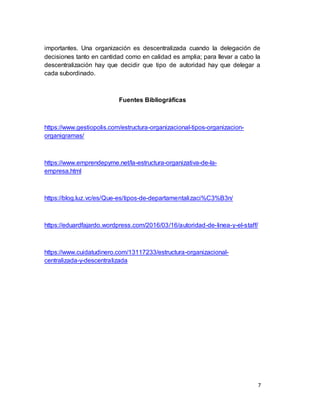 7
importantes. Una organización es descentralizada cuando la delegación de
decisiones tanto en cantidad como en calidad es amplia; para llevar a cabo la
descentralización hay que decidir que tipo de autoridad hay que delegar a
cada subordinado.
Fuentes Bibliográficas
https://www.gestiopolis.com/estructura-organizacional-tipos-organizacion-
organigramas/
https://www.emprendepyme.net/la-estructura-organizativa-de-la-
empresa.html
https://blog.luz.vc/es/Que-es/tipos-de-departamentalizaci%C3%B3n/
https://eduardfajardo.wordpress.com/2016/03/16/autoridad-de-linea-y-el-staff/
https://www.cuidatudinero.com/13117233/estructura-organizacional-
centralizada-y-descentralizada
 