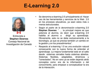Se denomina e-learning 2.0 principalmente el: Hacer uso de las herramientas y servicios de la Web  2.0 en los procesos educativos, ya sean estos más o menos estructurados. Según el  padre de la denominación  e-learning 2.0  Stephen Downes : “ … la principal mejora es que potencia al alumno, es decir que e-learning 2.0 habilita al alumno a  dirigir su aprendizaje. Obviamente, esto no se debe exclusivamente a la tecnología, ya que se precisa también un cambio en la gestión y en los procedimientos”. Respecto al e-learning 1.0 es una evolución natural consecuente con la nueva forma de entender el aprendizaje. La mejora fundamental está en el salto desde  sistemas cerrados hasta sistemas abiertos. Sistemas flexibles, adaptables, dinámicos y "conectados". No en vano ya se están dejando atrás conceptos como: era de la información o del conocimiento, para empezar a conceptualizar la era de la interacción. E-Learning 2.0 Entrevista a Stephen Downes Consejo Nacional de Investigación de Canadá 