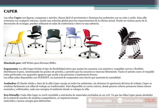 CAPER
Las sillas Caper son ligeras, compactas y móviles. Hacen fácil el movimiento e iluminan los ambientes con su color y estilo. Esta silla
armoniza con cualquier entorno, siendo una solución global para los requerimientos de la oficina actual. Puede ser incluso parte de la
decoración de su hogar, pueden utilizarse en salas de conferencia o bien en una cafetería.
Diseñada por: Jeff Weber para Herman Miller.
Ergonomía: La silla Caper brinda el tipo de flexibilidad activa que ansían los usuarios. Los asientos y respaldos curvos y flexibles
distribuyen el peso, minimizando los puntos de presión, y permite que los usuarios se muevan libremente. Tanto el asiento como el respaldo
están perforados con pequeños agujeros que ayuda a las personas a mantenerse frescas.
Las sillas están disponibles con FLEXNET, un material de suspensión muy fuerte que aumenta la comodidad.
Acabados: El diseño nítido y claro de la silla Caper encaja en todos los ambientes, sin dominar la apariencia del área de trabajo. Caper se
combina fácilmente con sillas de trabajo no tradicionales. Está disponible en varios colores, desde pícaros colores primarios hasta colores
neutrales y sofisticados, cada uno energiza el ambiente donde se coloque la silla.
Eco-friendly: Cada silla Caper es 100% reciclable y está hecha de materiales reciclados en un 21%. Ya que las sillas Caper pesan alrededor
de la mitad de muchos de modelos competidores, se requieren menos
materiales y menos energía para fabricarlas.
 