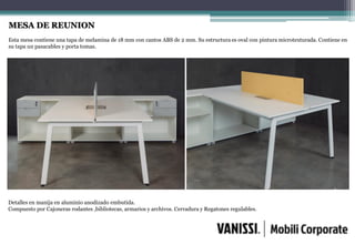 MESA DE REUNION
Esta mesa contiene una tapa de melamina de 18 mm con cantos ABS de 2 mm. Su estructura es oval con pintura microtexturada. Contiene en
su tapa un pasacables y porta tomas.
Detalles en manija en aluminio anodizado embutida.
Compuesto por Cajoneras rodantes ,bibliotecas, armarios y archivos. Cerradura y Regatones regulables.
 
