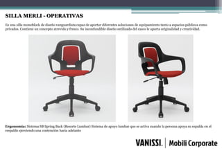 SILLA MERLI - OPERATIVAS
Es una silla monoblock de diseño vanguardista capaz de aportar diferentes soluciones de equipamiento tanto a espacios públicos como
privados. Contiene un concepto atrevido y fresco. Su inconfundible diseño estilizado del casco le aporta originalidad y creatividad.
Ergonomía: Sistema SB Spring Back (Resorte Lumbar) Sistema de apoyo lumbar que se activa cuando la persona apoya su espalda en el
respaldo ejerciendo una contención hacia adelante
 