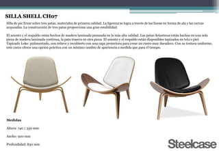 SILLA SHELL CH07
Silla de pie firme sobre tres patas, materiales de primera calidad. La ligereza se logra a través de las líneas en forma de ala y las curvas
arqueadas. La construcción de tres patas proporciona una gran estabilidad.
El asiento y el respaldo están hechos de madera laminada prensada en la más alta calidad. Las patas delanteras están hechas en una sola
pieza de madera laminada continua, la pata trasera en otra pieza. El asiento y el respaldo están disponibles tapizados en tela o piel.
Tapizado Loke: pulimentado, con relieve y recubierto con una capa protectora para crear un cuero muy duradero. Con su textura uniforme,
este cuero ofrece una opción práctica con un mínimo cambio de apariencia a medida que pasa el tiempo.
Medidas
Altura: 740 / 350 mm
Ancho: 920 mm
Profundidad: 830 mm
 