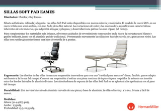 SILLAS SOFT PAD EAMES
Diseñador: Charles y Ray Eames
Silueta sofisticada, refinada y elegante. Las sillas Soft Pad están disponibles con nuevos colores y materiales. El modelo de cuero MCL, es un
cuero teñido con semi-anilina, con 100 % de plena flor natural. Las variaciones de color y las marcas de la superficie son características
inherentes de este material, que adquirirá arrugas y pliegues, y desarrollará una pátina rica con el paso del tiempo.
Para complementar los materiales más livianos, ofrecemos acabados de revestimiento contra polvo en la base y la estructura en blanco y
grafito brillante, junto con el aluminio pulido tradicional. Presentando nuevamente las sillas con base de estrella de 4 puntas con rieles. Las
sillas con ruedas giratorias tienen una base de estrella de 5 puntas.
Ergonomía: Los diseños de las sillas tienen una suspensión innovadora que crea una "cavidad para sentarse" firme, flexible, que se adapta
sutilmente a la forma del cuerpo. Crearon esa suspensión al estirar una pieza continua de tapicería para respaldos de asiento con tensión
entre los bordes laterales de aluminio liviano. Los almohadones de espuma de las sillas Soft Pad no se aplastan ni se apelmazan con el paso
del tiempo.
Durabilidad: Con nervios laterales de aluminio curvado de una pieza y base de aluminio, la silla es fuerte y, a la vez, liviana y fácil de
mover.
Medidas:
Altura: 30-44.875 pulg.
Ancho : 23 pulg.
Profundidad: 15.5-16.5 pulg.
 